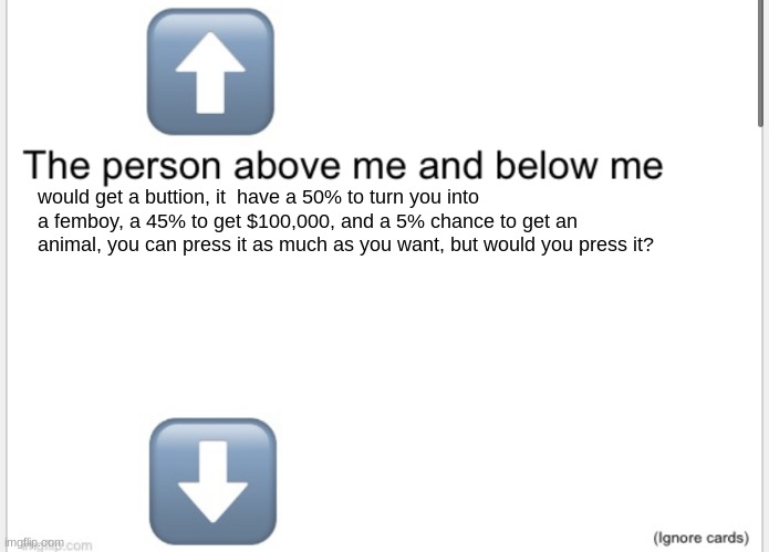 would you press? | would get a button, it has a 50% to turn you into a femboy, a 45% to get $100,000, and a 5% chance to get an animal, you can press it as much as you want, but would you press it? | image tagged in person above below,memes,shitpost | made w/ Imgflip meme maker