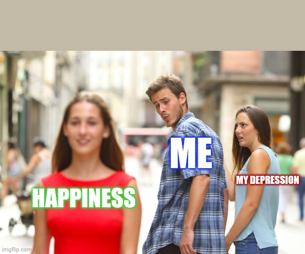 Distracted Boyfriend | ME; MY DEPRESSION; HAPPINESS | image tagged in memes,distracted boyfriend | made w/ Imgflip meme maker