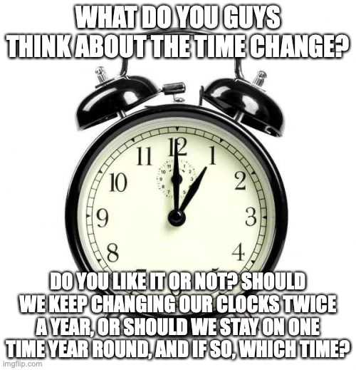 It's time once again, for the twice yearly debate, on Daylight Savings Time! | WHAT DO YOU GUYS THINK ABOUT THE TIME CHANGE? DO YOU LIKE IT OR NOT? SHOULD WE KEEP CHANGING OUR CLOCKS TWICE A YEAR, OR SHOULD WE STAY ON ONE TIME YEAR ROUND, AND IF SO, WHICH TIME? | image tagged in memes,alarm clock,daylight savings time,time | made w/ Imgflip meme maker