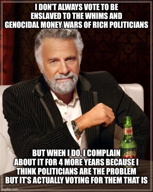 Politicians aren’t the problem, voting to be enslaved by them is | I DON’T ALWAYS VOTE TO BE ENSLAVED TO THE WHIMS AND GENOCIDAL MONEY WARS OF RICH POLITICIANS; BUT WHEN I DO, I COMPLAIN ABOUT IT FOR 4 MORE YEARS BECAUSE I THINK POLITICIANS ARE THE PROBLEM BUT IT’S ACTUALLY VOTING FOR THEM THAT IS | image tagged in memes,the most interesting man in the world | made w/ Imgflip meme maker