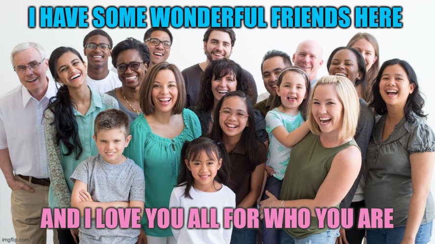 Friends | I HAVE SOME WONDERFUL FRIENDS HERE; AND I LOVE YOU ALL FOR WHO YOU ARE | image tagged in friends,love | made w/ Imgflip meme maker