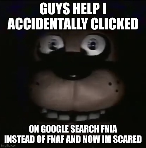 help plz | GUYS HELP I ACCIDENTALLY CLICKED; ON GOOGLE SEARCH FNIA INSTEAD OF FNAF AND NOW IM SCARED | image tagged in freddy,fnia,fnaf,help me,im dying | made w/ Imgflip meme maker