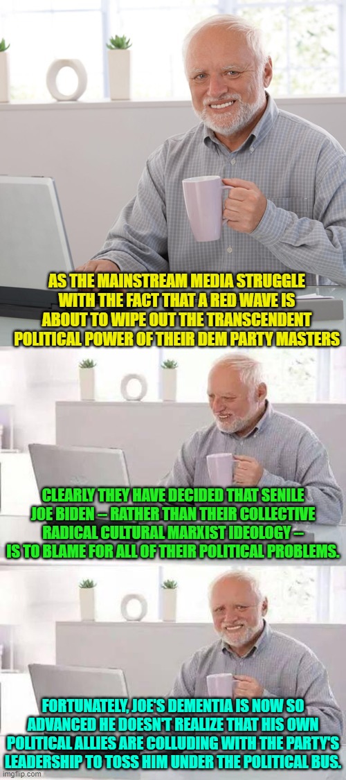 It's an ill wind that blows no good.  Will they keep 'Word Salad Kamala' or deep-six her as well? | AS THE MAINSTREAM MEDIA STRUGGLE WITH THE FACT THAT A RED WAVE IS ABOUT TO WIPE OUT THE TRANSCENDENT POLITICAL POWER OF THEIR DEM PARTY MASTERS; CLEARLY THEY HAVE DECIDED THAT SENILE JOE BIDEN -- RATHER THAN THEIR COLLECTIVE RADICAL CULTURAL MARXIST IDEOLOGY -- IS TO BLAME FOR ALL OF THEIR POLITICAL PROBLEMS. FORTUNATELY, JOE'S DEMENTIA IS NOW SO ADVANCED HE DOESN'T REALIZE THAT HIS OWN POLITICAL ALLIES ARE COLLUDING WITH THE PARTY'S LEADERSHIP TO TOSS HIM UNDER THE POLITICAL BUS. | image tagged in hide the pain harold | made w/ Imgflip meme maker