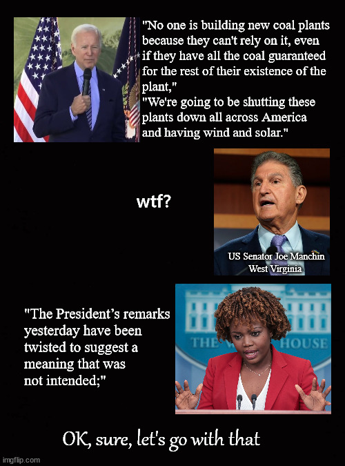 Biden remarks have been twisted ... | "No one is building new coal plants 
because they can't rely on it, even 
if they have all the coal guaranteed 
for the rest of their existence of the 
plant,"
"We're going to be shutting these 
plants down all across America 
and having wind and solar."; wtf? US Senator Joe Manchin
West Virginia; "The President’s remarks
yesterday have been 
twisted to suggest a 
meaning that was 
not intended;"; OK, sure, let's go with that | image tagged in manchin,biden,coal power plants | made w/ Imgflip meme maker