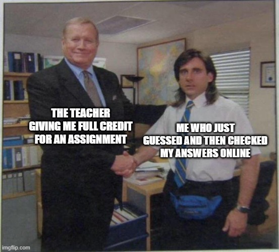 ... |  THE TEACHER GIVING ME FULL CREDIT FOR AN ASSIGNMENT; ME WHO JUST GUESSED AND THEN CHECKED MY ANSWERS ONLINE | image tagged in the office handshake,the office,school,teacher,credit,online school | made w/ Imgflip meme maker