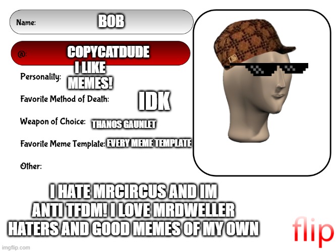 This is me | BOB; COPYCATDUDE; I LIKE MEMES! IDK; THANOS GAUNLET; EVERY MEME TEMPLATE; I HATE MRCIRCUS AND IM ANTI TFDM! I LOVE MRDWELLER HATERS AND GOOD MEMES OF MY OWN | image tagged in unofficial msmg user card,tmdf sucks,anti tmdf legend | made w/ Imgflip meme maker