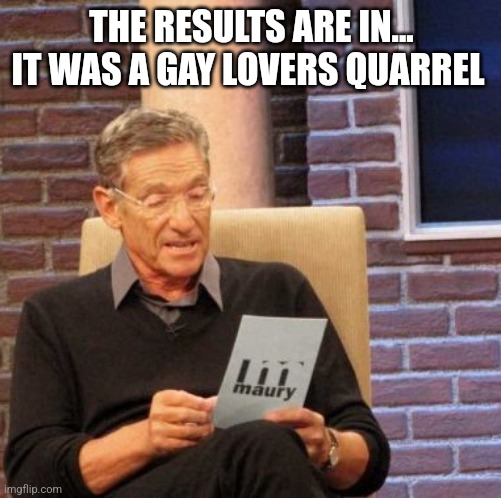 Maury Lie Detector Meme | THE RESULTS ARE IN... IT WAS A GAY LOVERS QUARREL | image tagged in memes,maury lie detector | made w/ Imgflip meme maker