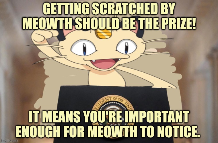 Meowth party | GETTING SCRATCHED BY MEOWTH SHOULD BE THE PRIZE! IT MEANS YOU'RE IMPORTANT ENOUGH FOR MEOWTH TO NOTICE. | image tagged in meowth party | made w/ Imgflip meme maker