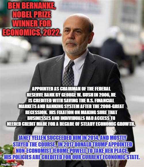 He set the bar high for his successors. | BEN BERNANKE, NOBEL PRIZE WINNER FOR ECONOMICS, 2022. APPOINTED AS CHAIRMAN OF THE FEDERAL RESERVE BANK BY GEORGE W. BUSH IN 2006, HE IS CREDITED WITH SAVING THE U.S. FINANCIAL MARKETS AND BANKING SYSTEM AFTER THE 2008-GREAT RECESSION.  HIS FIXATION ON MAKING SURE THAT BUSINESSES AND INDIVIDUALS HAD ACCESS TO NEEDED CREDIT MADE FOR A DECADE OF STEADY ECONOMIC GROWTH. JANET YELLEN SUCCEEDED HIM IN 2014, AND MOSTLY STAYED THE COURSE.  IN 2017 DONALD TRUMP APPOINTED NON-ECONOMIST JEROME POWELL TO TAKE HER PLACE.  HIS POLICIES ARE CREDITED FOR OUR CURRENT ECONOMIC STATE. | image tagged in politics | made w/ Imgflip meme maker