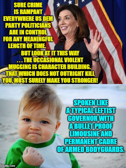 Pretty much, yes. | SURE CRIME IS RAMPANT EVERYWHERE US DEM PARTY POLITICIANS ARE IN CONTROL FOR ANY MEANINGFUL LENGTH OF TIME. BUT LOOK AT IT THIS WAY . . . THE OCCASIONAL VIOLENT MUGGING IS CHARACTER BUILDING.  THAT WHICH DOES NOT OUTRIGHT KILL YOU, MUST SURELY MAKE YOU STRONGER! SPOKEN LIKE A TYPICAL LEFTIST GOVERNOR WITH A BULLET PROOF LIMOUSINE AND PERMANENT CADRE OF ARMED BODYGUARDS. | image tagged in truth | made w/ Imgflip meme maker