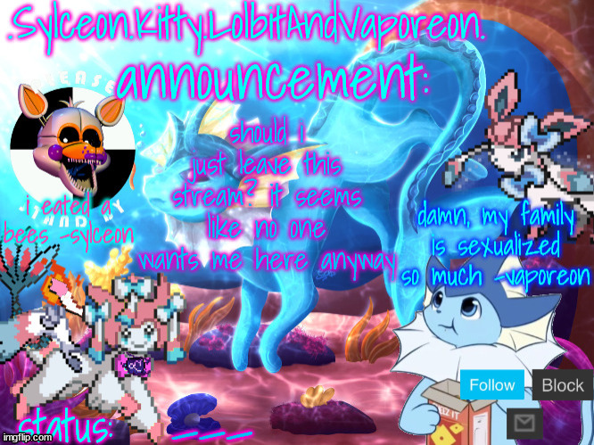 .Sylceon.Kitty.LolbitAndVaporeon. template | should i just leave this stream? it seems like no one wants me here anyway; ___ | image tagged in sylceon kitty lolbitandvaporeon template | made w/ Imgflip meme maker