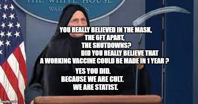 Faucireaper | YOU REALLY BELIEVED IN THE MASK,            THE 6FT APART,                      THE SHUTDOWNS?       
                       DID YOU REALLY BELIEVE THAT A WORKING VACCINE COULD BE MADE IN 1 YEAR ? YES YOU DID.  BECAUSE WE ARE CULT.        WE ARE STATIST. | image tagged in faucireaper | made w/ Imgflip meme maker