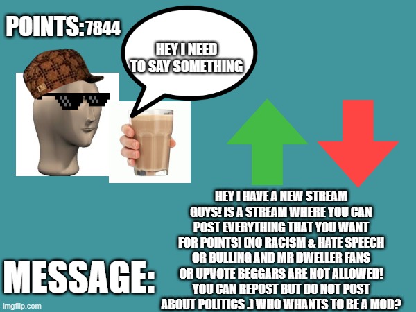 New stream  | 7844; HEY I HAVE A NEW STREAM GUYS! IS A STREAM WHERE YOU CAN POST EVERYTHING THAT YOU WANT FOR POINTS! (NO RACISM & HATE SPEECH OR BULLING AND MR DWELLER FANS OR UPVOTE BEGGARS ARE NOT ALLOWED! YOU CAN REPOST BUT DO NOT POST ABOUT POLITICS .) WHO WHANTS TO BE A MOD? | image tagged in copycatdude's announcement template | made w/ Imgflip meme maker