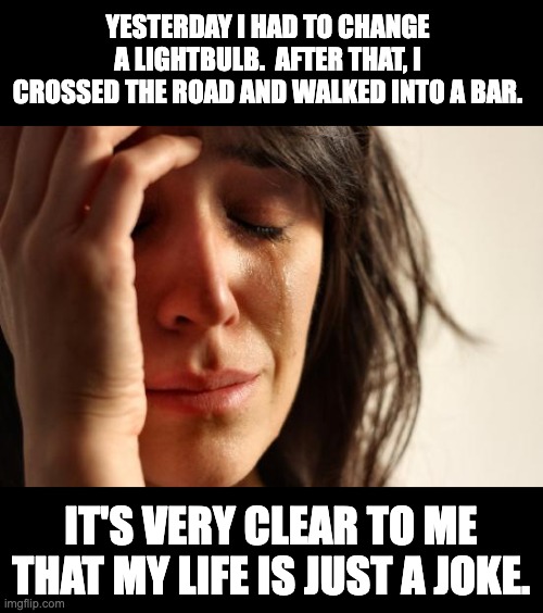 Joke | YESTERDAY I HAD TO CHANGE A LIGHTBULB.  AFTER THAT, I CROSSED THE ROAD AND WALKED INTO A BAR. IT'S VERY CLEAR TO ME THAT MY LIFE IS JUST A JOKE. | image tagged in memes,first world problems | made w/ Imgflip meme maker