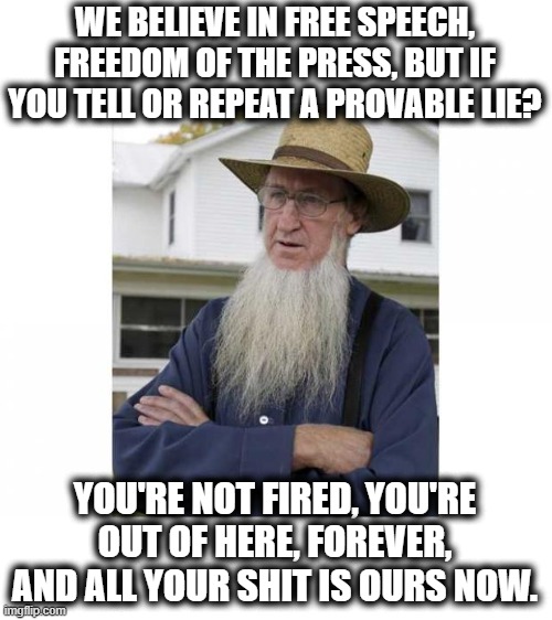 Say what you want, but if its wrong, need have some *** whoopins... | WE BELIEVE IN FREE SPEECH, FREEDOM OF THE PRESS, BUT IF YOU TELL OR REPEAT A PROVABLE LIE? YOU'RE NOT FIRED, YOU'RE OUT OF HERE, FOREVER, AND ALL YOUR SHIT IS OURS NOW. | image tagged in amish style,back in my day,memes,politics,maga,wtf | made w/ Imgflip meme maker