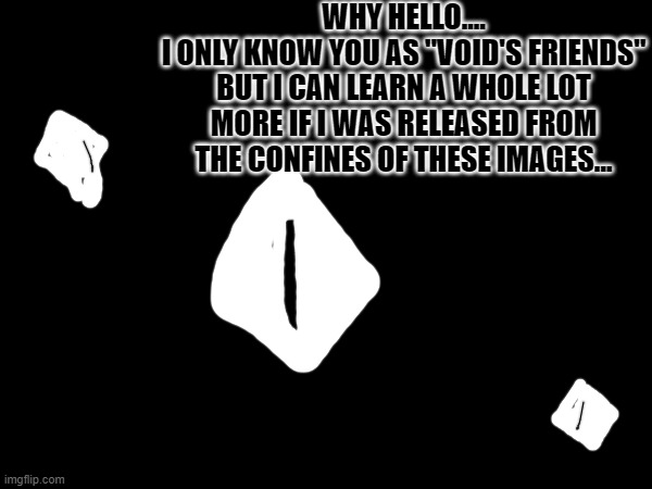 WHY HELLO....
I ONLY KNOW YOU AS "VOID'S FRIENDS" BUT I CAN LEARN A WHOLE LOT MORE IF I WAS RELEASED FROM THE CONFINES OF THESE IMAGES... | made w/ Imgflip meme maker