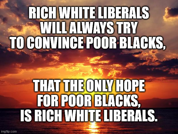 Sunset |  RICH WHITE LIBERALS WILL ALWAYS TRY TO CONVINCE POOR BLACKS, THAT THE ONLY HOPE FOR POOR BLACKS, IS RICH WHITE LIBERALS. | image tagged in sunset | made w/ Imgflip meme maker