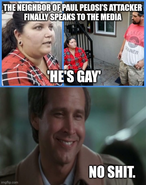 You don't say. | THE NEIGHBOR OF PAUL PELOSI’S ATTACKER
FINALLY SPEAKS TO THE MEDIA; 'HE'S GAY'; NO SHIT. | image tagged in no shit | made w/ Imgflip meme maker