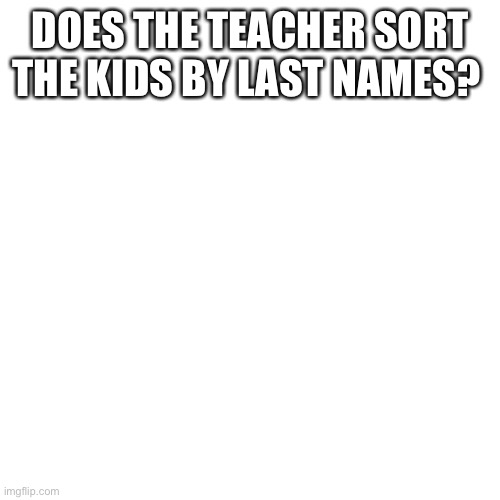 Blank Transparent Square | DOES THE TEACHER SORT THE KIDS BY LAST NAMES? | image tagged in memes,blank transparent square | made w/ Imgflip meme maker