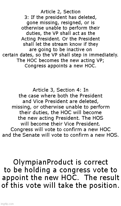 Blank Transparent Square | Article 2, Section 3: If the president has deleted, gone missing, resigned, or is otherwise unable to perform their duties, the VP shall act as the Acting President. Or the President shall let the stream know if they are going to be inactive on certain dates, so the VP shall step in immediately.
The HOC becomes the new acting VP;
Congress appoints a new HOC. Article 3, Section 4: In the case where both the President and Vice President are deleted, missing, or otherwise unable to perform their duties, the HOC will become the new acting President. The HOS will become their Vice President. Congress will vote to confirm a new HOC and the Senate will vote to confirm a new HOS. OlympianProduct is correct to be holding a congress vote to appoint the new HOC.  The result of this vote will take the position. | image tagged in memes,blank transparent square | made w/ Imgflip meme maker
