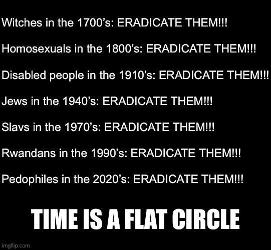 We are victims | Witches in the 1700’s: ERADICATE THEM!!!
 
Homosexuals in the 1800’s: ERADICATE THEM!!!
 
Disabled people in the 1910’s: ERADICATE THEM!!!
 
Jews in the 1940’s: ERADICATE THEM!!!
  
Slavs in the 1970’s: ERADICATE THEM!!!
 
Rwandans in the 1990’s: ERADICATE THEM!!!
 
Pedophiles in the 2020’s: ERADICATE THEM!!! TIME IS A FLAT CIRCLE | image tagged in blank black | made w/ Imgflip meme maker
