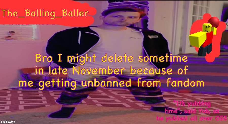 But you know what? I’m gonna keep it for the legacy. | Bro I might delete sometime in late November because of me getting unbanned from fandom | image tagged in the_balling_baller s announcement template,read title | made w/ Imgflip meme maker