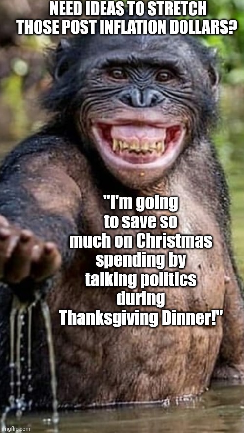 Chimpanzee reaching in water | NEED IDEAS TO STRETCH THOSE POST INFLATION DOLLARS? "I'm going to save so much on Christmas spending by talking politics during Thanksgiving | image tagged in chimpanzee reaching in water | made w/ Imgflip meme maker