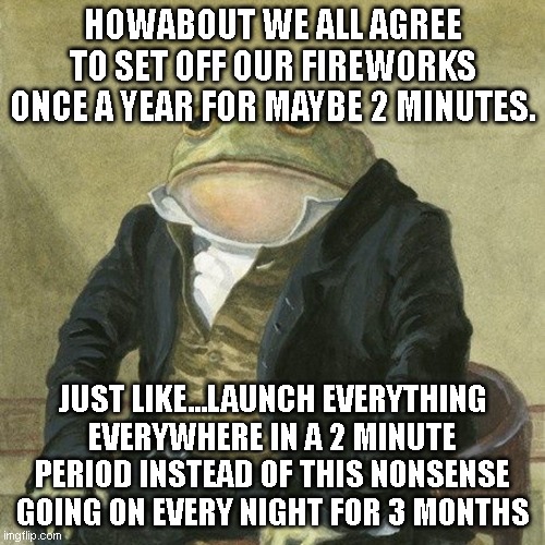 every single night for 3 months -_- getting tiring hearing this every night | HOWABOUT WE ALL AGREE TO SET OFF OUR FIREWORKS ONCE A YEAR FOR MAYBE 2 MINUTES. JUST LIKE...LAUNCH EVERYTHING EVERYWHERE IN A 2 MINUTE PERIOD INSTEAD OF THIS NONSENSE GOING ON EVERY NIGHT FOR 3 MONTHS | image tagged in gentlemen it is with great pleasure to inform you that | made w/ Imgflip meme maker