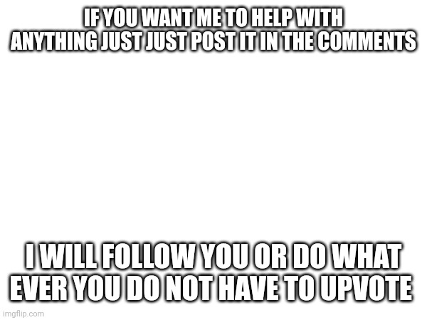 I will help | IF YOU WANT ME TO HELP WITH ANYTHING JUST JUST POST IT IN THE COMMENTS; I WILL FOLLOW YOU OR DO WHAT EVER YOU DO NOT HAVE TO UPVOTE | image tagged in help | made w/ Imgflip meme maker