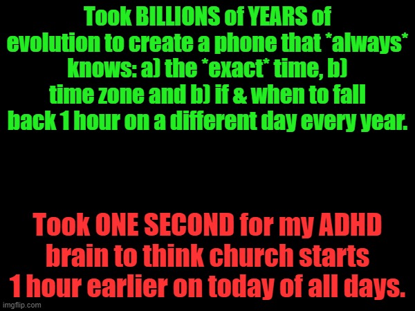Smart Phone Can't Out-"Smart" ADHD Brain |  Took BILLIONS of YEARS of evolution to create a phone that *always* knows: a) the *exact* time, b) time zone and b) if & when to fall back 1 hour on a different day every year. Took ONE SECOND for my ADHD brain to think church starts 1 hour earlier on today of all days. | image tagged in time change,adhd,facepalm,stupid,stupidity | made w/ Imgflip meme maker