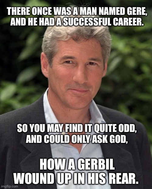 Richard Gere Limerick. | THERE ONCE WAS A MAN NAMED GERE, 
AND HE HAD A SUCCESSFUL CAREER. SO YOU MAY FIND IT QUITE ODD,
AND COULD ONLY ASK GOD, HOW A GERBIL WOUND UP IN HIS REAR. | image tagged in richard gere,limerick,dirty joke,funny,funny memes,celebrity | made w/ Imgflip meme maker