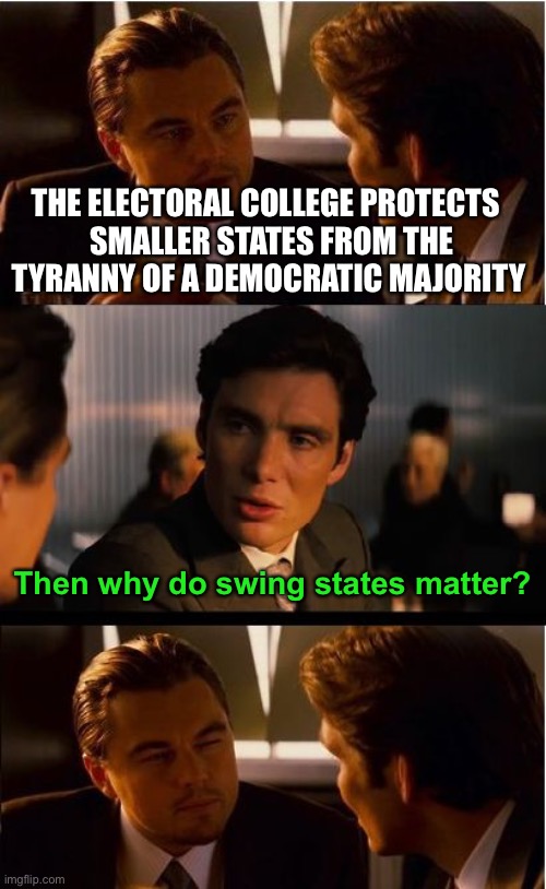 Electoral College Devil’s advocate 3 | THE ELECTORAL COLLEGE PROTECTS 
 SMALLER STATES FROM THE TYRANNY OF A DEMOCRATIC MAJORITY; Then why do swing states matter? | image tagged in electoral college,swing states,people should vote not states | made w/ Imgflip meme maker