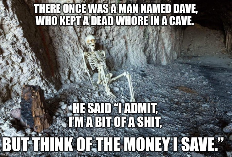 Dave’s Limerick. | THERE ONCE WAS A MAN NAMED DAVE,
WHO KEPT A DEAD WHORE IN A CAVE. HE SAID “I ADMIT,
I’M A BIT OF A SHIT, BUT THINK OF THE MONEY I SAVE.” | image tagged in funny,funny memes,dirty joke,comedy,dark humor,limerick | made w/ Imgflip meme maker