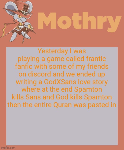 mothry daroach temp | Yesterday I was playing a game called frantic fanfic with some of my friends on discord and we ended up writing a GodXSans love story where at the end Spamton kills Sans and God kills Spamton then the entire Quran was pasted in | image tagged in mothry daroach temp | made w/ Imgflip meme maker