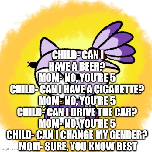 Blaze | CHILD- CAN I HAVE A BEER? 
MOM- NO, YOU’RE 5 
CHILD- CAN I HAVE A CIGARETTE? 
MOM- NO, YOU’RE 5 
CHILD- CAN I DRIVE THE CAR? 
MOM- NO, YOU’RE 5 
CHILD- CAN I CHANGE MY GENDER? 
MOM- SURE, YOU KNOW BEST | image tagged in blaze | made w/ Imgflip meme maker