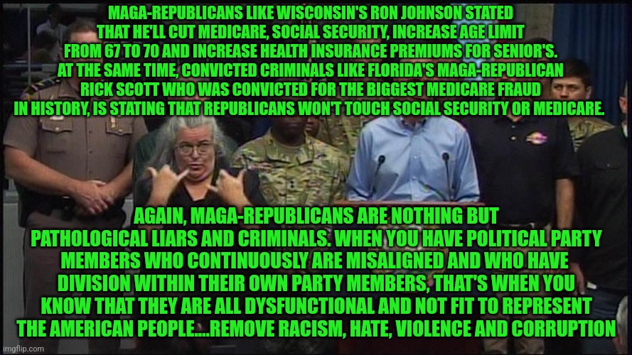 rick scott | MAGA-REPUBLICANS LIKE WISCONSIN'S RON JOHNSON STATED THAT HE'LL CUT MEDICARE, SOCIAL SECURITY, INCREASE AGE LIMIT FROM 67 TO 70 AND INCREASE HEALTH INSURANCE PREMIUMS FOR SENIOR'S. AT THE SAME TIME, CONVICTED CRIMINALS LIKE FLORIDA'S MAGA-REPUBLICAN RICK SCOTT WHO WAS CONVICTED FOR THE BIGGEST MEDICARE FRAUD IN HISTORY, IS STATING THAT REPUBLICANS WON'T TOUCH SOCIAL SECURITY OR MEDICARE. AGAIN, MAGA-REPUBLICANS ARE NOTHING BUT PATHOLOGICAL LIARS AND CRIMINALS. WHEN YOU HAVE POLITICAL PARTY MEMBERS WHO CONTINUOUSLY ARE MISALIGNED AND WHO HAVE  DIVISION WITHIN THEIR OWN PARTY MEMBERS, THAT'S WHEN YOU KNOW THAT THEY ARE ALL DYSFUNCTIONAL AND NOT FIT TO REPRESENT THE AMERICAN PEOPLE....REMOVE RACISM, HATE, VIOLENCE AND CORRUPTION | image tagged in rick scott | made w/ Imgflip meme maker