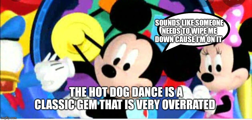 Mickey mouse clubhouse | SOUNDS LIKE SOMEONE NEEDS TO WIPE ME DOWN CAUSE I'M ON IT; THE HOT DOG DANCE IS A CLASSIC GEM THAT IS VERY OVERRATED | image tagged in funny memes,mickey mouse | made w/ Imgflip meme maker