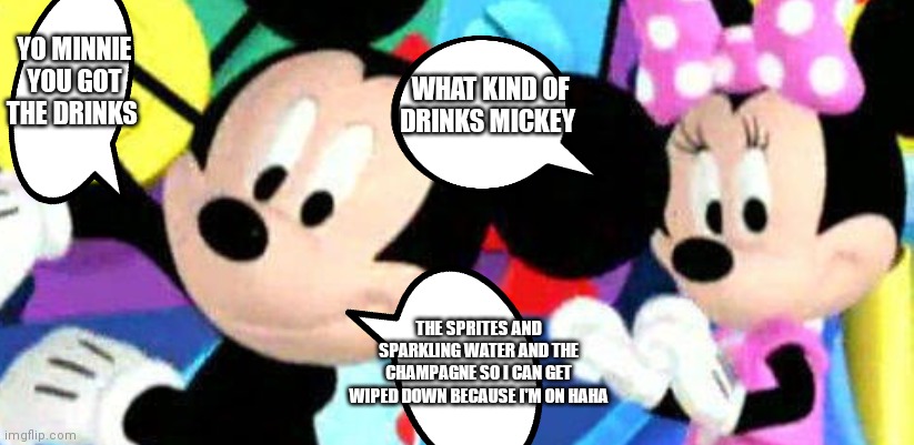 Oh Mickey | YO MINNIE YOU GOT THE DRINKS; WHAT KIND OF DRINKS MICKEY; THE SPRITES AND SPARKLING WATER AND THE CHAMPAGNE SO I CAN GET WIPED DOWN BECAUSE I'M ON HAHA | image tagged in funny memes | made w/ Imgflip meme maker