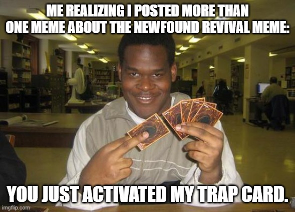 You Just Activated My Trap Card | ME REALIZING I POSTED MORE THAN ONE MEME ABOUT THE NEWFOUND REVIVAL MEME:; YOU JUST ACTIVATED MY TRAP CARD. | image tagged in you just activated my trap card | made w/ Imgflip meme maker