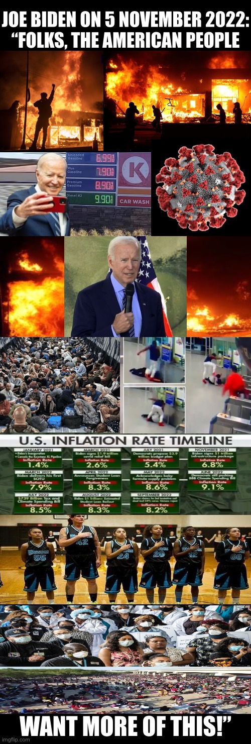 Are you certain about that, Joe Biden? | JOE BIDEN ON 5 NOVEMBER 2022:
“FOLKS, THE AMERICAN PEOPLE; WANT MORE OF THIS!” | image tagged in joe biden,creepy joe biden,biden,democrat party,communists,traitors | made w/ Imgflip meme maker