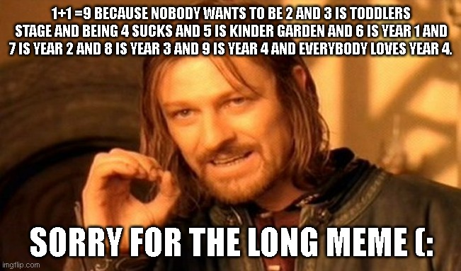 One Does Not Simply | 1+1 =9 BECAUSE NOBODY WANTS TO BE 2 AND 3 IS TODDLERS STAGE AND BEING 4 SUCKS AND 5 IS KINDER GARDEN AND 6 IS YEAR 1 AND 7 IS YEAR 2 AND 8 IS YEAR 3 AND 9 IS YEAR 4 AND EVERYBODY LOVES YEAR 4. SORRY FOR THE LONG MEME (: | image tagged in memes,one does not simply | made w/ Imgflip meme maker