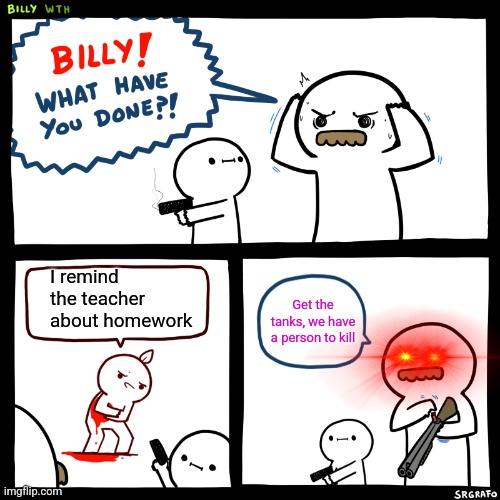 Billy, What Have You Done | I remind the teacher about homework Get the tanks, we have a person to kill | image tagged in billy what have you done | made w/ Imgflip meme maker