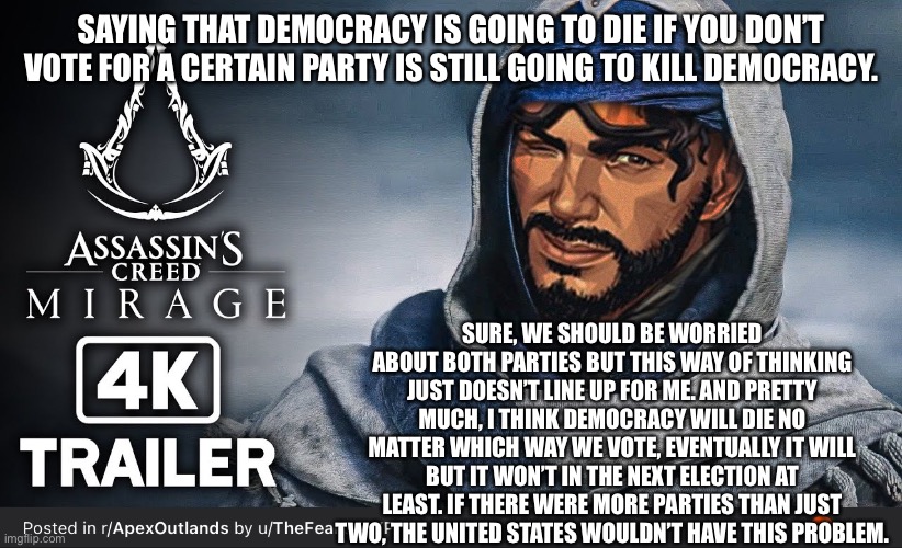 SAYING THAT DEMOCRACY IS GOING TO DIE IF YOU DON’T VOTE FOR A CERTAIN PARTY IS STILL GOING TO KILL DEMOCRACY. SURE, WE SHOULD BE WORRIED ABOUT BOTH PARTIES BUT THIS WAY OF THINKING JUST DOESN’T LINE UP FOR ME. AND PRETTY MUCH, I THINK DEMOCRACY WILL DIE NO MATTER WHICH WAY WE VOTE, EVENTUALLY IT WILL BUT IT WON’T IN THE NEXT ELECTION AT LEAST. IF THERE WERE MORE PARTIES THAN JUST TWO, THE UNITED STATES WOULDN’T HAVE THIS PROBLEM. | made w/ Imgflip meme maker