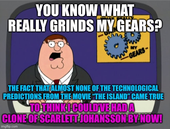 Peter Griffin News |  YOU KNOW WHAT REALLY GRINDS MY GEARS? THE FACT THAT ALMOST NONE OF THE TECHNOLOGICAL PREDICTIONS FROM THE MOVIE “THE ISLAND” CAME TRUE; TO THINK I COULD’VE HAD A CLONE OF SCARLETT JOHANSSON BY NOW! | image tagged in memes,peter griffin news,technology,movie,sci-fi,actress | made w/ Imgflip meme maker