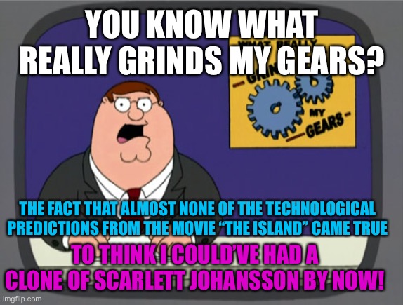 Peter Griffin News | YOU KNOW WHAT REALLY GRINDS MY GEARS? THE FACT THAT ALMOST NONE OF THE TECHNOLOGICAL PREDICTIONS FROM THE MOVIE “THE ISLAND” CAME TRUE; TO THINK I COULD’VE HAD A CLONE OF SCARLETT JOHANSSON BY NOW! | image tagged in memes,peter griffin news,technology,movie,sci-fi,actress | made w/ Imgflip meme maker