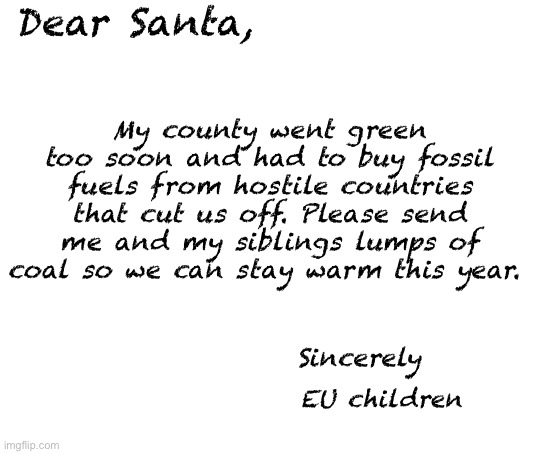 Blank White Template | My county went green too soon and had to buy fossil fuels from hostile countries that cut us off. Please send me and my siblings lumps of coal so we can stay warm this year. Dear Santa, Sincerely; EU children | image tagged in blank white template,politics lol,memes | made w/ Imgflip meme maker