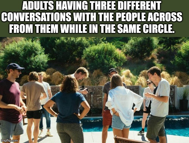Conversation starter | ADULTS HAVING THREE DIFFERENT CONVERSATIONS WITH THE PEOPLE ACROSS FROM THEM WHILE IN THE SAME CIRCLE. | image tagged in conversation,group | made w/ Imgflip meme maker