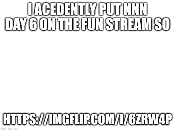 https://imgflip.com/i/6zrw4p | I ACEDENTLY PUT NNN DAY 6 ON THE FUN STREAM SO; HTTPS://IMGFLIP.COM/I/6ZRW4P | made w/ Imgflip meme maker