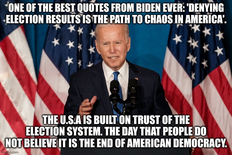 The 8th of November will define American history. | ONE OF THE BEST QUOTES FROM BIDEN EVER: 'DENYING ELECTION RESULTS IS THE PATH TO CHAOS IN AMERICA'. THE U.S.A IS BUILT ON TRUST OF THE ELECTION SYSTEM. THE DAY THAT PEOPLE DO NOT BELIEVE IT IS THE END OF AMERICAN DEMOCRACY. | image tagged in biden,america,i love democracy | made w/ Imgflip meme maker
