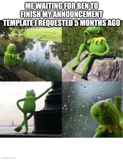 blank kermit waiting | ME WAITING FOR BEN TO FINISH MY ANNOUNCEMENT TEMPLATE I REQUESTED 5 MONTHS AGO | image tagged in blank kermit waiting | made w/ Imgflip meme maker